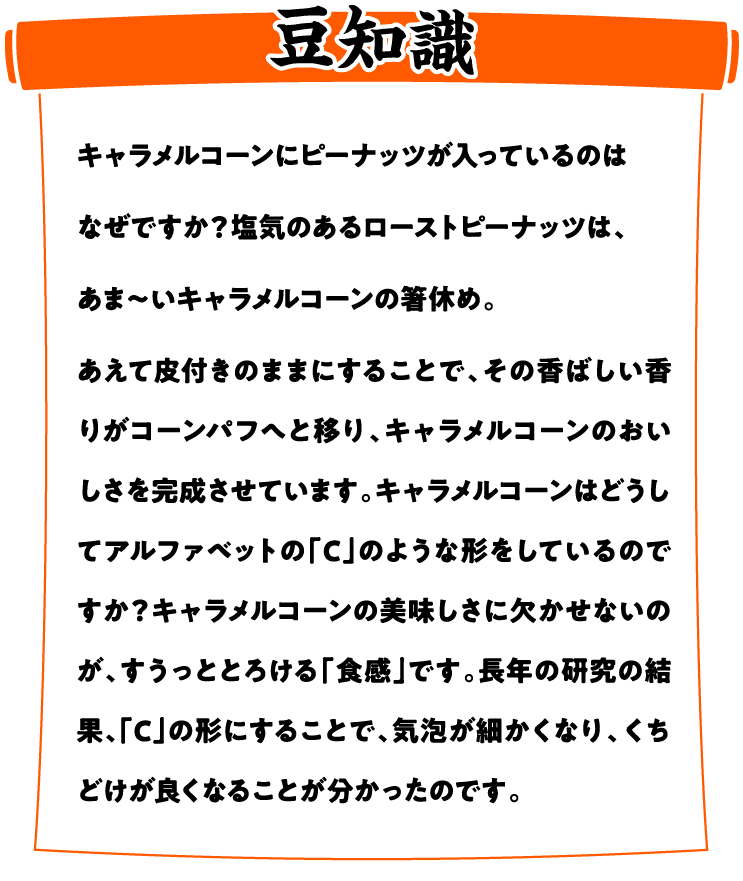 【東ハトキャラメルコーン豆知識】キャラメルコーンにピーナッツが入っているのはなぜですか？塩気のあるローストピーナッツは、あま〜いキャラメルコーンの箸休め。あえて皮付きのままにすることで、その香ばしい香りがコーンパフへと移り、キャラメルコーンのおいしさを完成させています。キャラメルコーンはどうしてアルファベットの「C」のような形をしているのですか？キャラメルコーンの美味しさに欠かせないのが、すうっととろける「食感」です。長年の研究の結果、「C」の形にすることで、気泡が細かくなり、くちどけが良くなることが分かったのです。